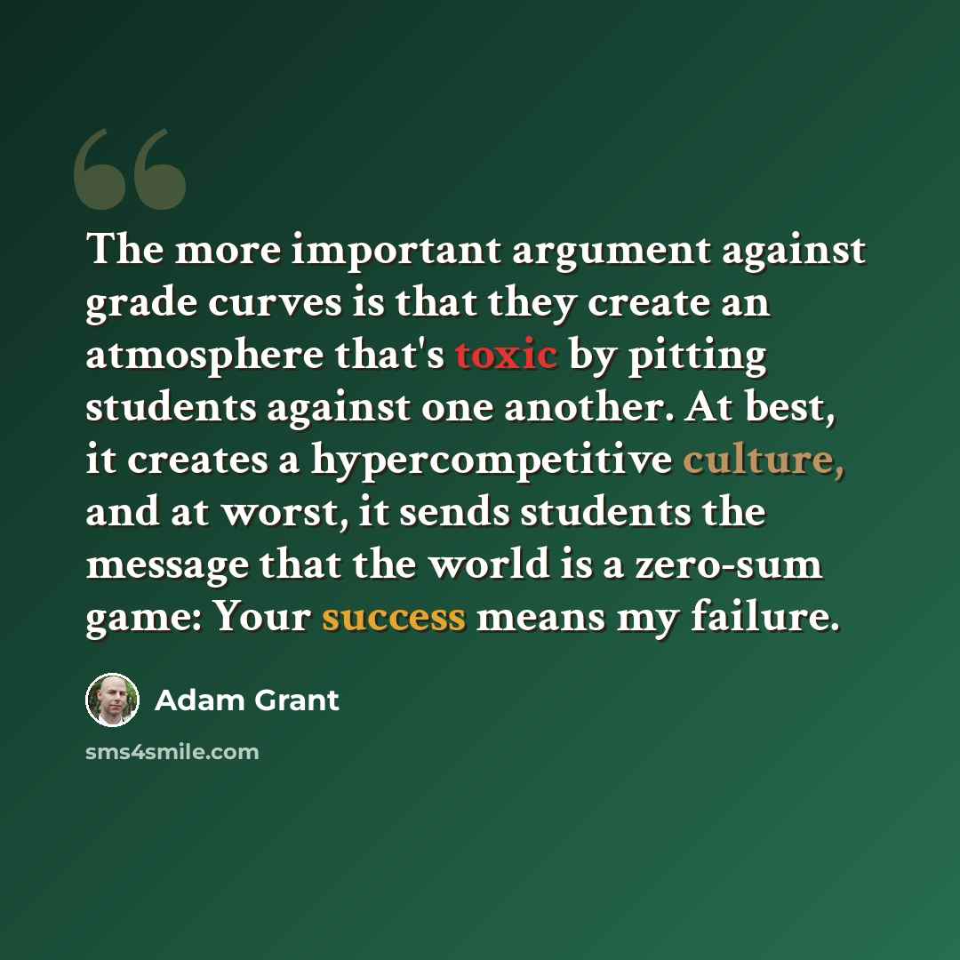 “The more important argument against grade curves is that they create an atmosphere that's toxic by pitting students against one another. At best, it creates a hypercompetitive culture, and at worst, it sends students the message that the world is a zero-sum game: Your success means my failure.” quote by Adam Grant