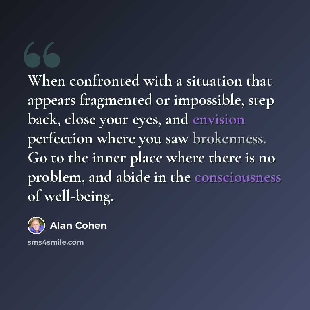 “When confronted with a situation that appears fragmented or impossible, step back, close your eyes, and envision perfection where you saw brokenness. Go to the inner place where there is no problem, and abide in the consciousness of well-being.” quote by Alan Cohen