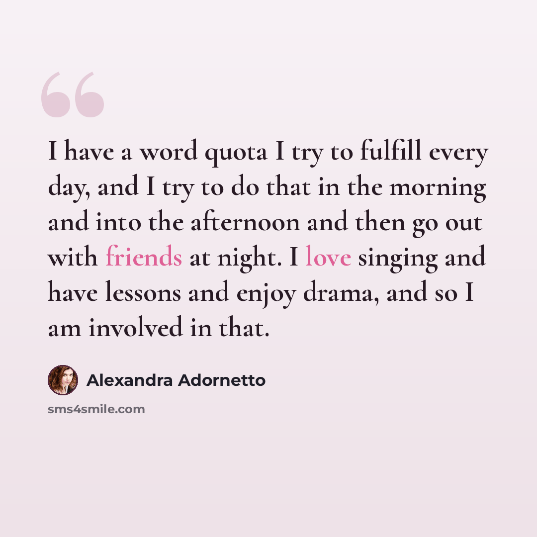 “I have a word quota I try to fulfill every day, and I try to do that in the morning and into the afternoon and then go out with friends at night. I love singing and have lessons and enjoy drama, and so I am involved in that.” quote by Alexandra Adornetto