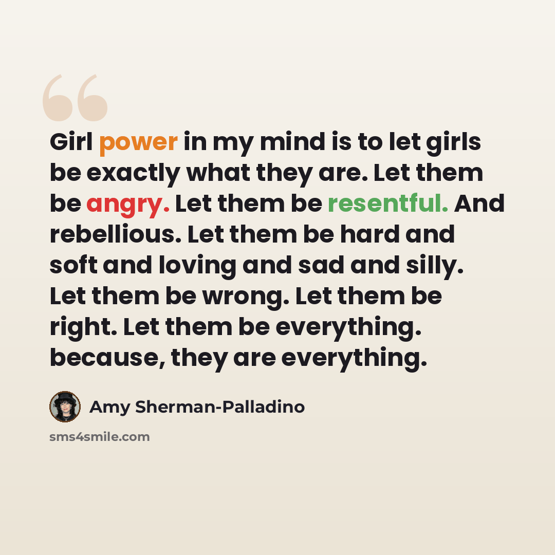 “Girl power in my mind is to let girls be exactly what they are. Let them be angry. Let them be resentful. And rebellious. Let them be hard and soft and loving and sad and silly. Let them be wrong. Let them be right. Let them be everything. because, they are everything.” quote by Amy Sherman-Palladino