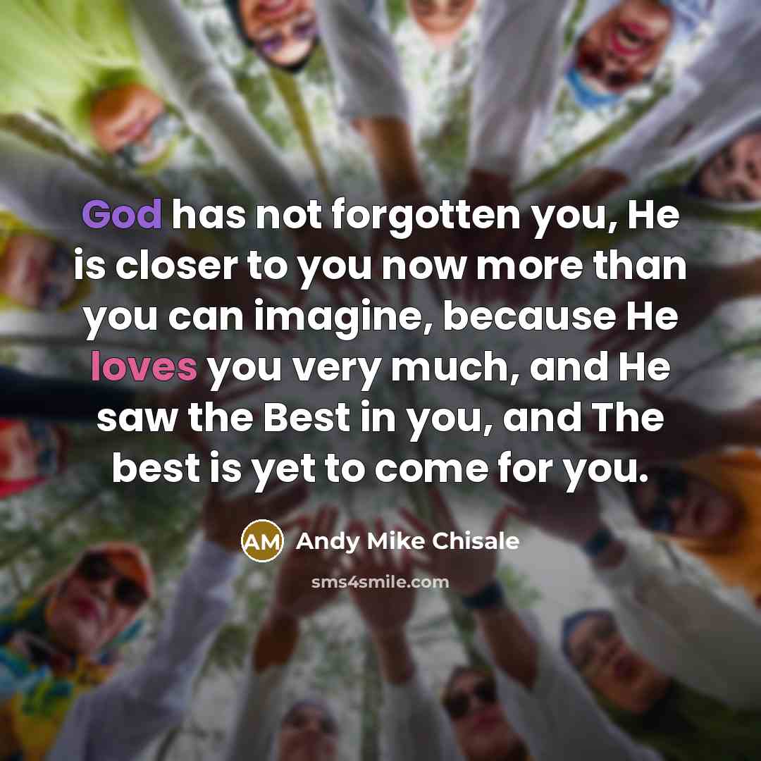 “God has not forgotten you, He is closer to you now more than you can imagine, because He loves you very much, and He saw the Best in you, and The best is yet to come for you.” quote by Andy Mike Chisale