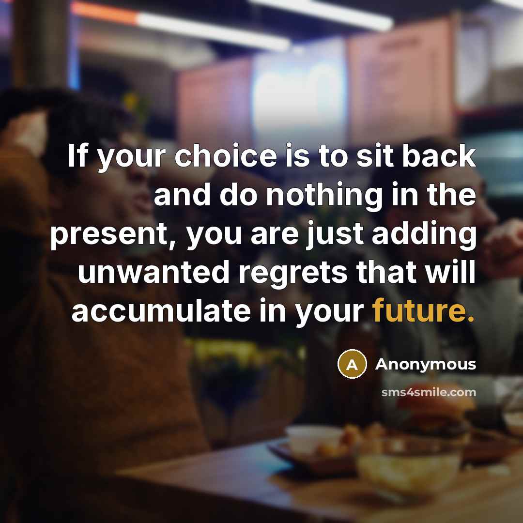 “If your choice is to sit back and do nothing in the present, you are just adding unwanted regrets that will accumulate in your future.” quote by Anonymous