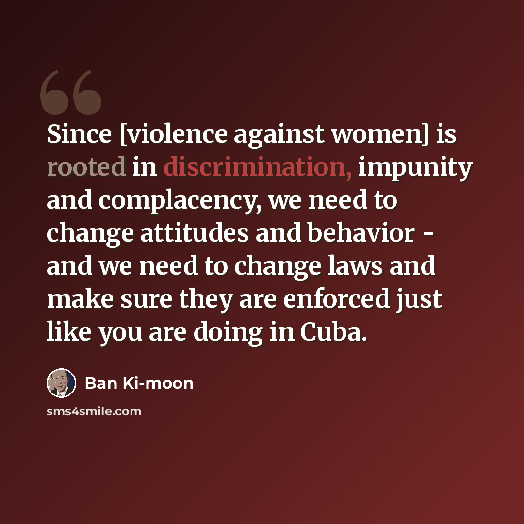 “Since [violence against women] is rooted in discrimination, impunity and complacency, we need to change attitudes and behavior - and we need to change laws and make sure they are enforced just like you are doing in Cuba.” quote by Ban Ki-moon