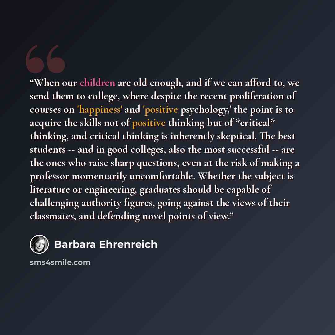 “When our children are old enough, and if we can afford to, we send them to college, where despite the recent proliferation of courses on 'happiness' and 'positive psychology,' the point is to acquire the skills not of positive thinking but of *critical* thinking, and critical thinking is…” quote by Barbara Ehrenreich