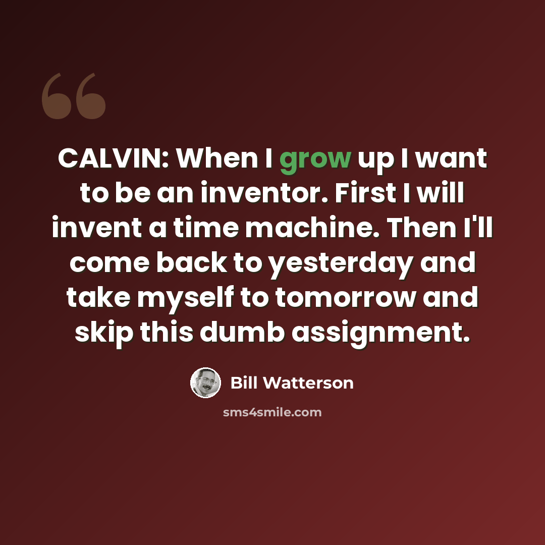 “CALVIN: When I grow up I want to be an inventor. First I will invent a time machine. Then I'll come back to yesterday and take myself to tomorrow and skip this dumb assignment.” quote by Bill Watterson