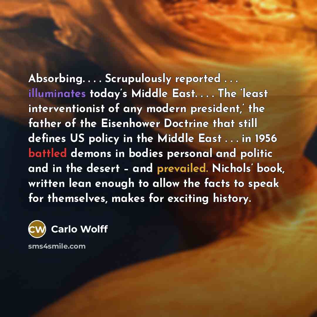 “Absorbing. . . . Scrupulously reported . . . illuminates today’s Middle East. . . . The ‘least interventionist of any modern president,’ the father of the Eisenhower Doctrine that still defines US policy in the Middle East . . . in 1956 battled demons in bodies personal and politic and in the…” quote by Carlo Wolff