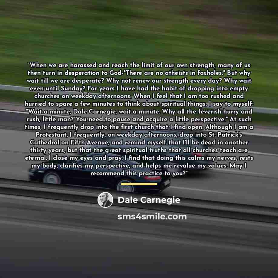 “When we are harassed and reach the limit of our own strength, many of us then turn in desperation to God-"There are no atheists in foxholes." But why wait till we are desperate? Why not renew our strength every day? Why wait even until Sunday? For years I have had the habit of dropping into empty…” quote by Dale Carnegie