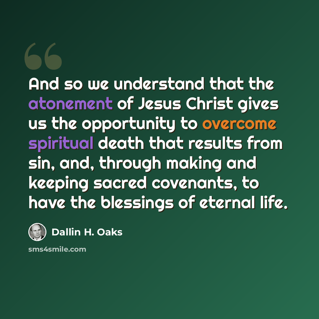 “And so we understand that the atonement of Jesus Christ gives us the opportunity to overcome spiritual death that results from sin, and, through making and keeping sacred covenants, to have the blessings of eternal life.” quote by Dallin H. Oaks