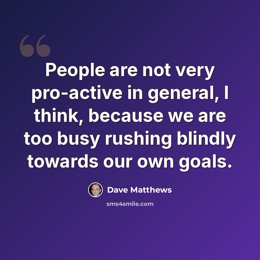 “People are not very pro-active in general, I think, because we are too busy rushing blindly towards our own goals.” quote by Dave Matthews
