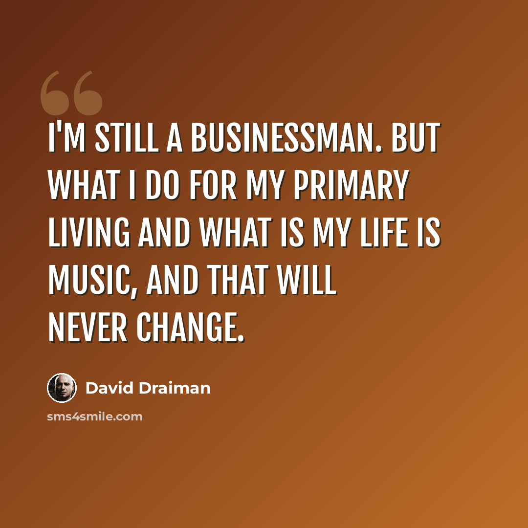 “I'm still a businessman. But what I do for my primary living and what is my life is music, and that will never change.” quote by David Draiman