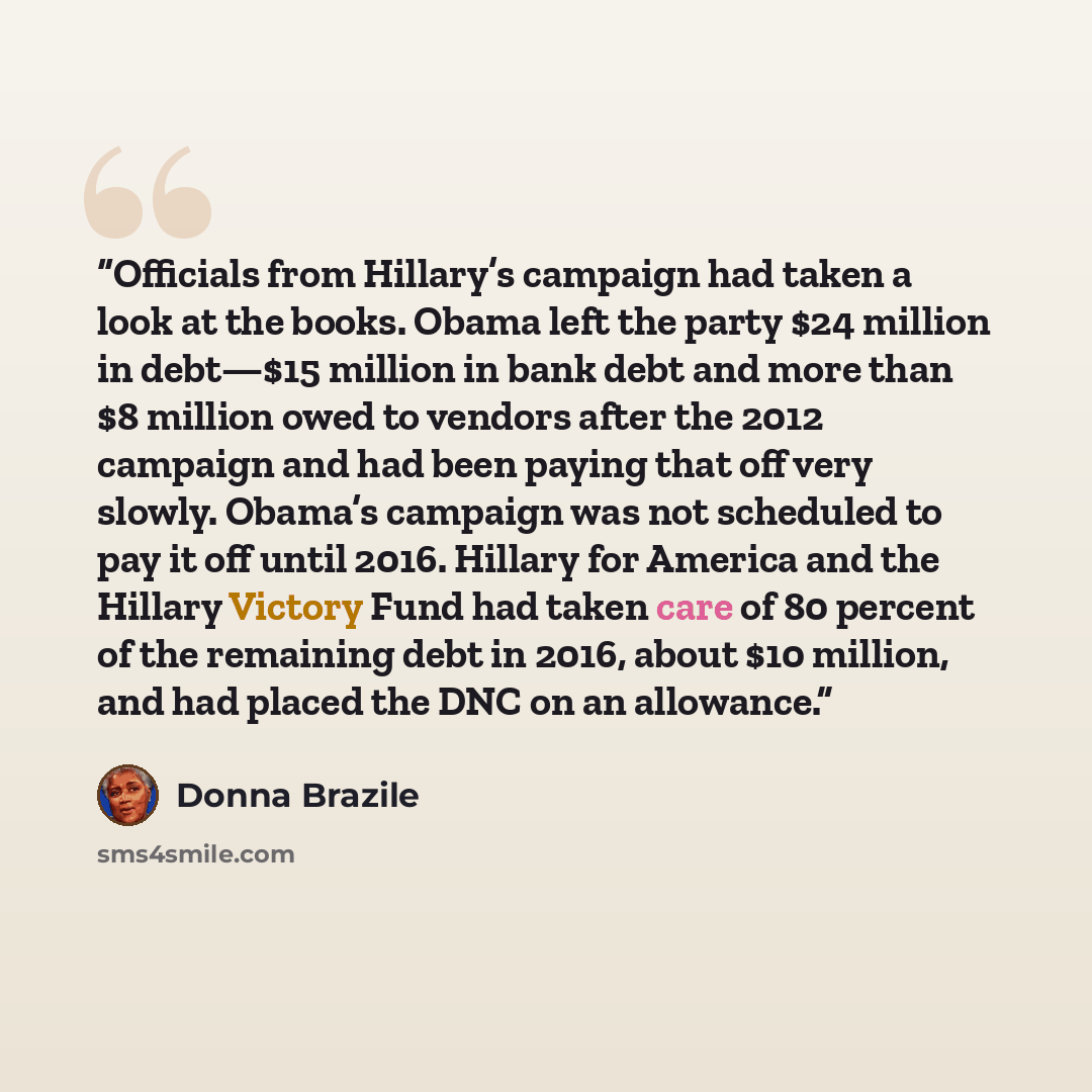 “Officials from Hillary’s campaign had taken a look at the books. Obama left the party $24 million in debt—$15 million in bank debt and more than $8 million owed to vendors after the 2012 campaign and had been paying that off very slowly. Obama’s campaign was not scheduled to pay it off until 2016…” quote by Donna Brazile