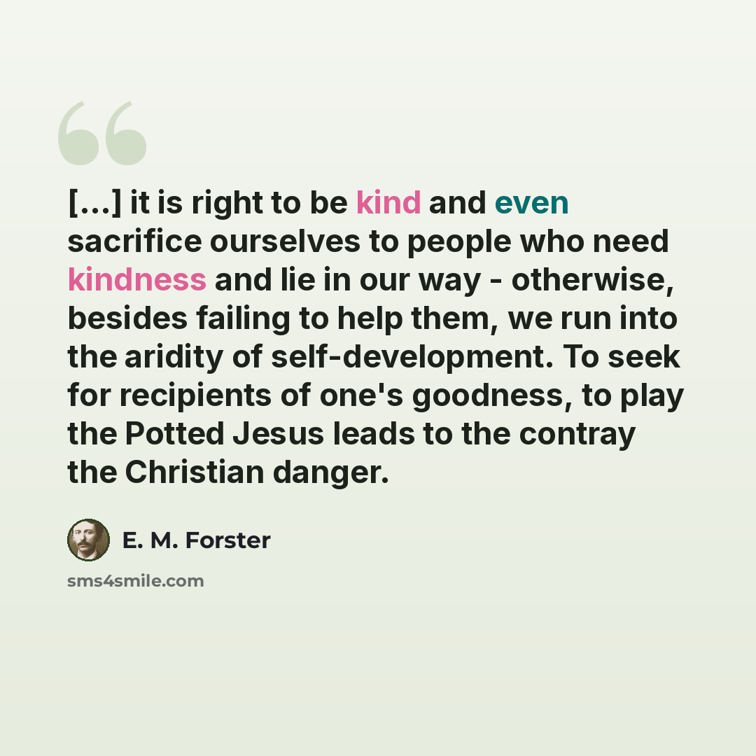 “[...] it is right to be kind and even sacrifice ourselves to people who need kindness and lie in our way - otherwise, besides failing to help them, we run into the aridity of self-development. To seek for recipients of one's goodness, to play the Potted Jesus leads to the contray the Christian…” quote by E. M. Forster