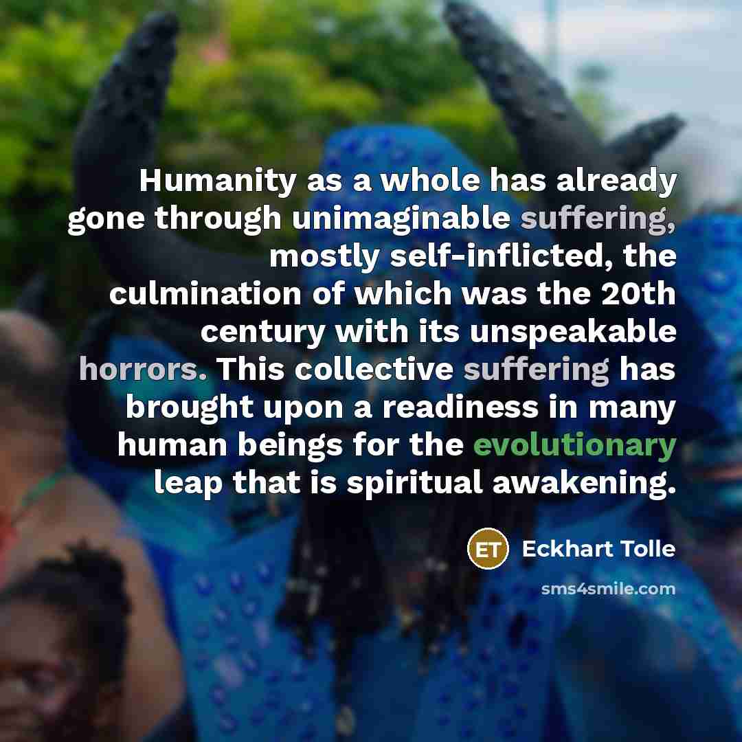 “Humanity as a whole has already gone through unimaginable suffering, mostly self-inflicted, the culmination of which was the 20th century with its unspeakable horrors. This collective suffering has brought upon a readiness in many human beings for the evolutionary leap that is spiritual awakening.” quote by Eckhart Tolle