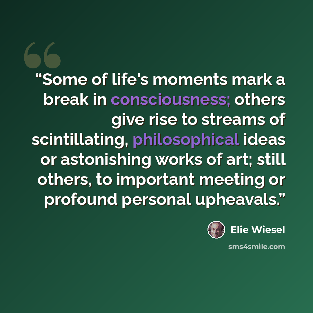 “Some of life's moments mark a break in consciousness; others give rise to streams of scintillating, philosophical ideas or astonishing works of art; still others, to important meeting or profound personal upheavals.” quote by Elie Wiesel