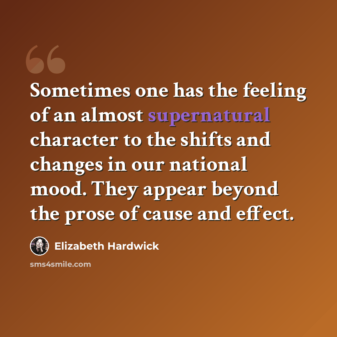 “Sometimes one has the feeling of an almost supernatural character to the shifts and changes in our national mood. They appear beyond the prose of cause and effect.” quote by Elizabeth Hardwick