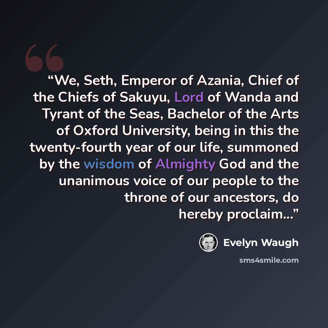 “We, Seth, Emperor of Azania, Chief of the Chiefs of Sakuyu, Lord of Wanda and Tyrant of the Seas, Bachelor of the Arts of Oxford University, being in this the twenty-fourth year of our life, summoned by the wisdom of Almighty God and the unanimous voice of our people to the throne of our…” quote by Evelyn Waugh