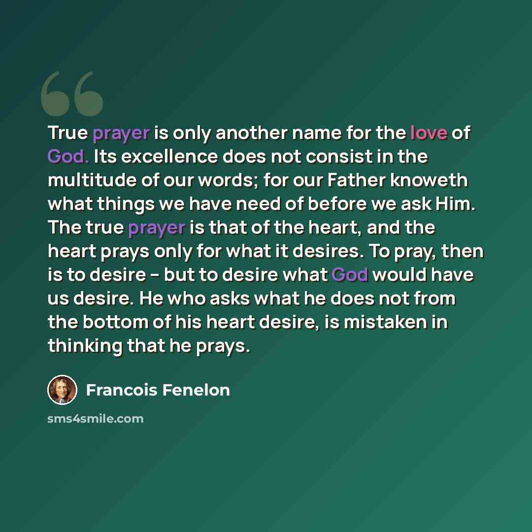 “True prayer is only another name for the love of God. Its excellence does not consist in the multitude of our words; for our Father knoweth what things we have need of before we ask Him. The true prayer is that of the heart, and the heart prays only for what it desires. To pray, then is to desire…” quote by Francois Fenelon