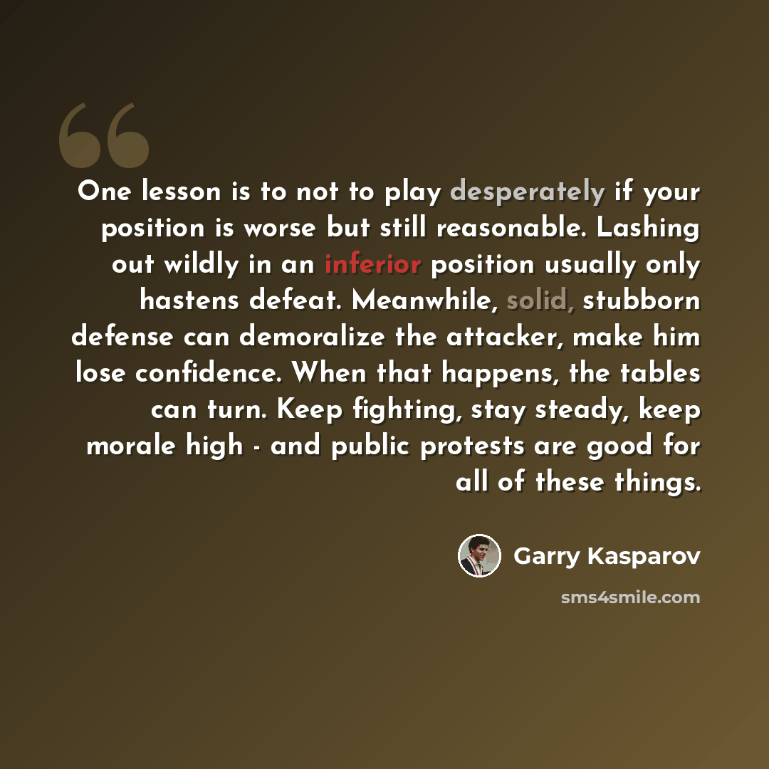 “One lesson is to not to play desperately if your position is worse but still reasonable. Lashing out wildly in an inferior position usually only hastens defeat. Meanwhile, solid, stubborn defense can demoralize the attacker, make him lose confidence. When that happens, the tables can turn. Keep…” quote by Garry Kasparov
