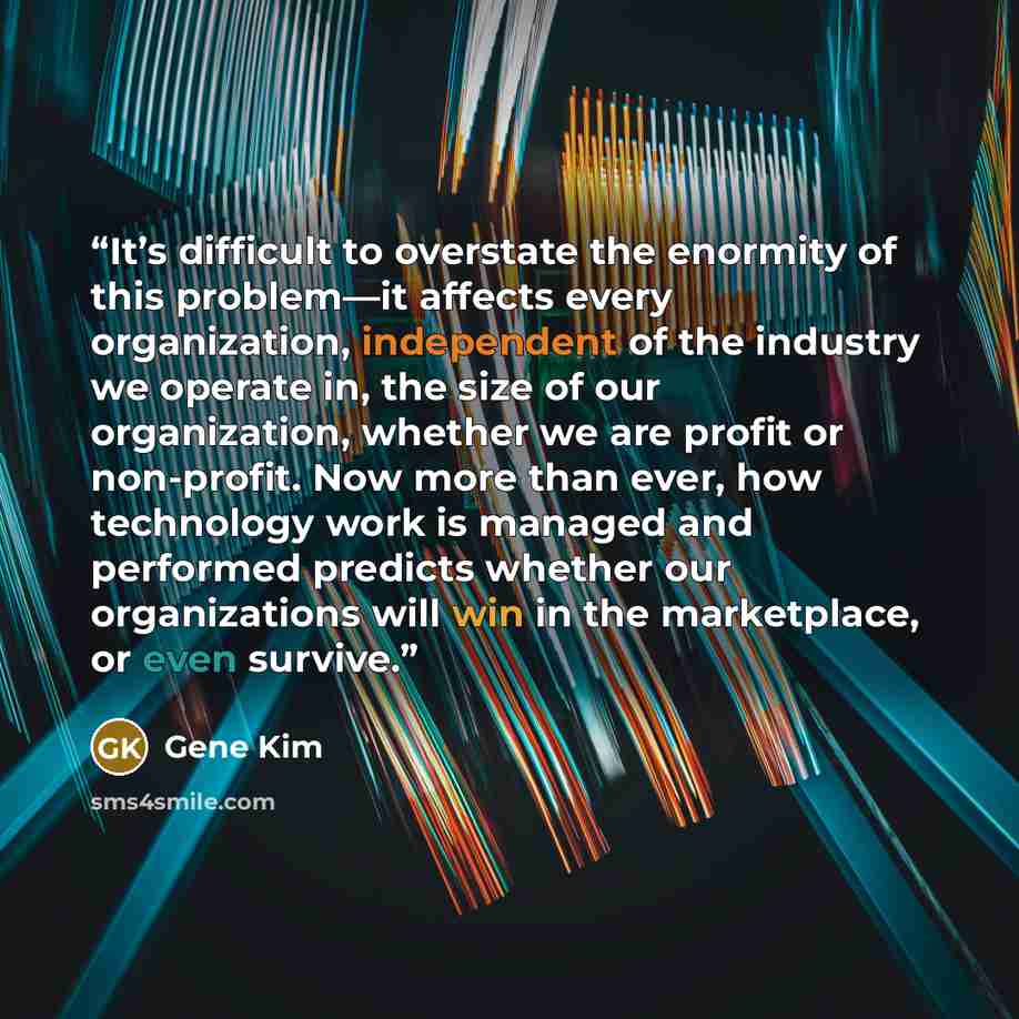 “It’s difficult to overstate the enormity of this problem—it affects every organization, independent of the industry we operate in, the size of our organization, whether we are profit or non-profit. Now more than ever, how technology work is managed and performed predicts whether our organizations…” quote by Gene Kim