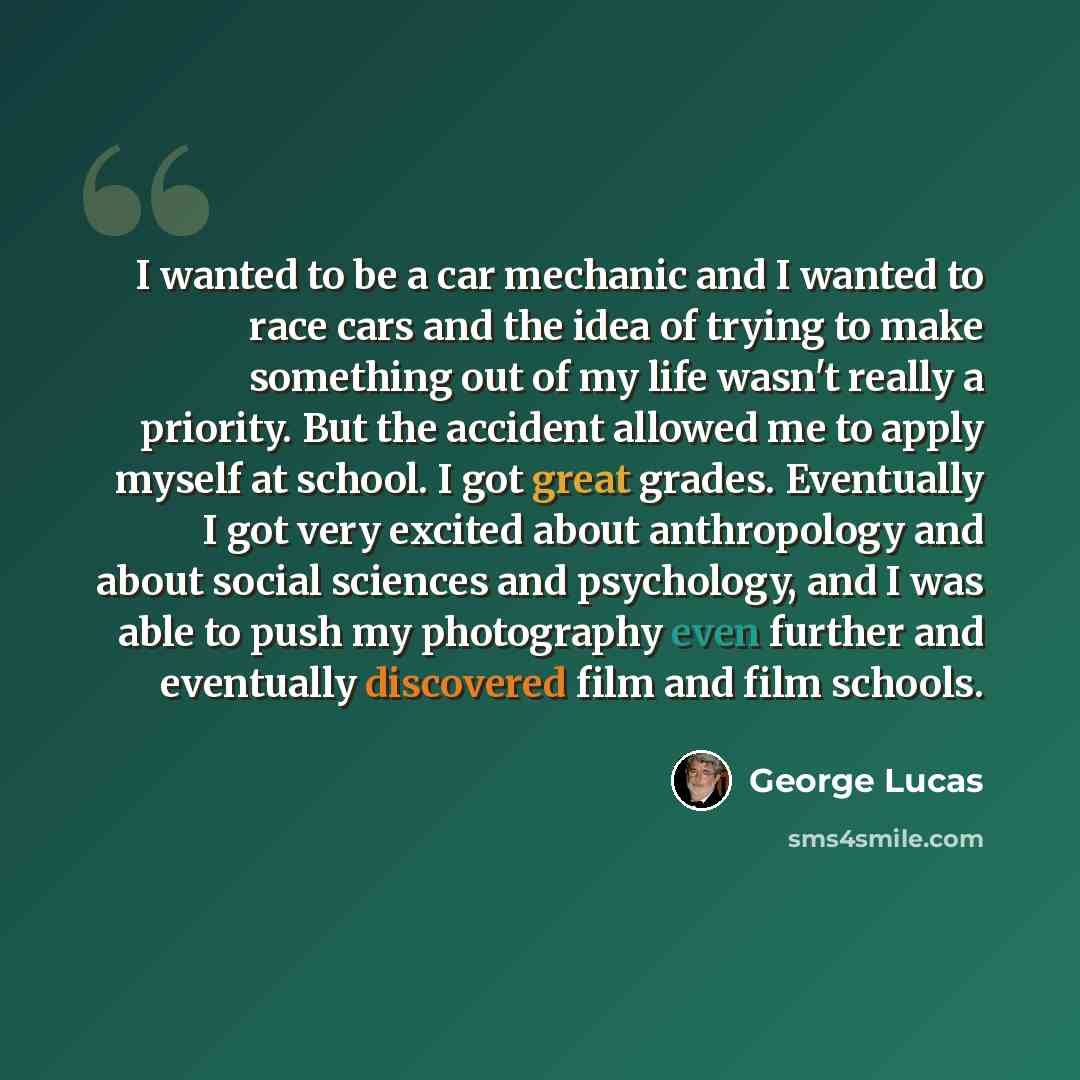 “I wanted to be a car mechanic and I wanted to race cars and the idea of trying to make something out of my life wasn't really a priority. But the accident allowed me to apply myself at school. I got great grades. Eventually I got very excited about anthropology and about social sciences and…” quote by George Lucas