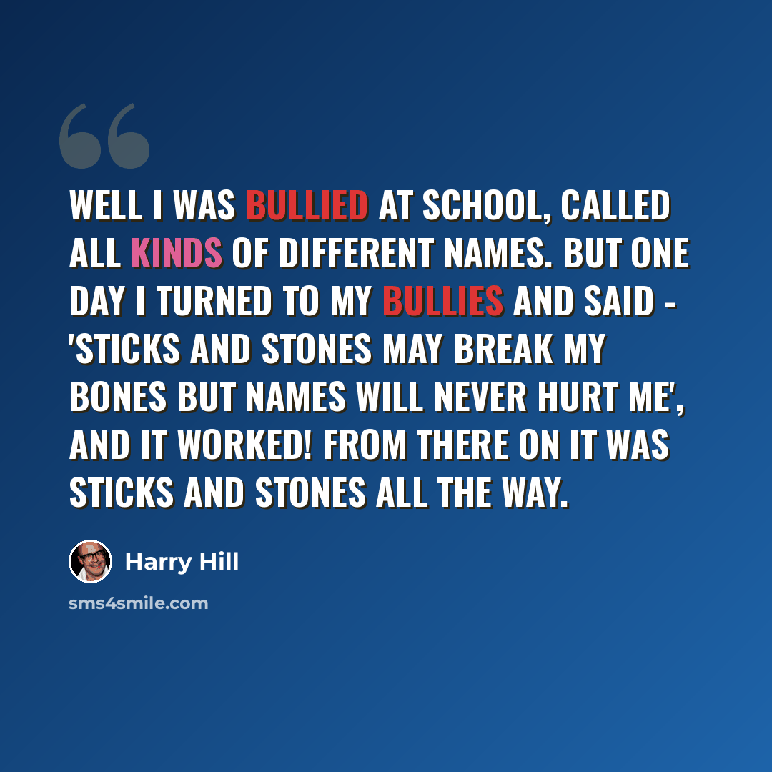 “Well I was bullied at school, called all kinds of different names. But one day I turned to my bullies and said - 'Sticks and stones may break my bones but names will never hurt me', and it worked! From there on it was sticks and stones all the way.” quote by Harry Hill