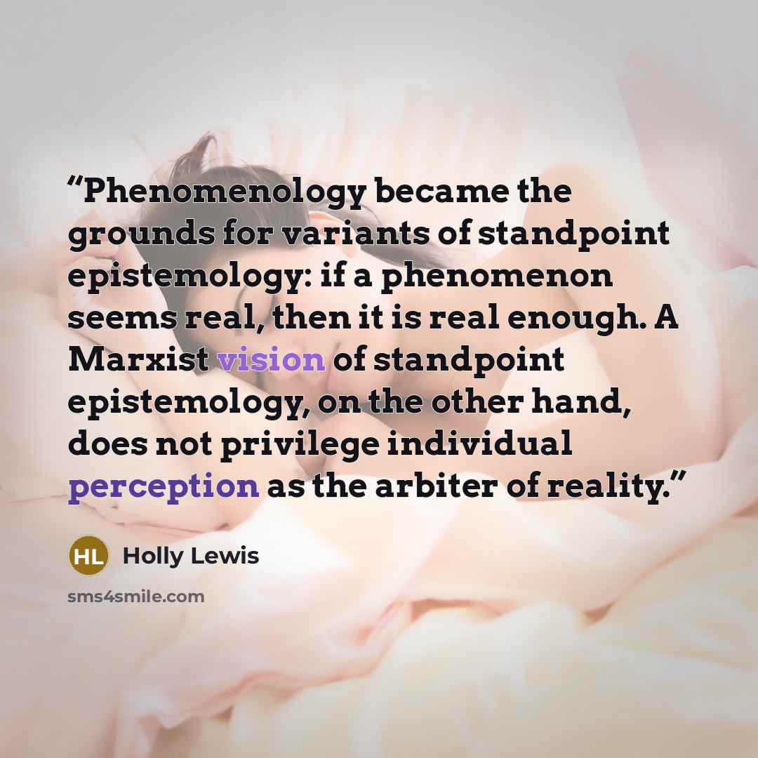 “Phenomenology became the grounds for variants of standpoint epistemology: if a phenomenon seems real, then it is real enough. A Marxist vision of standpoint epistemology, on the other hand, does not privilege individual perception as the arbiter of reality.” quote by Holly Lewis