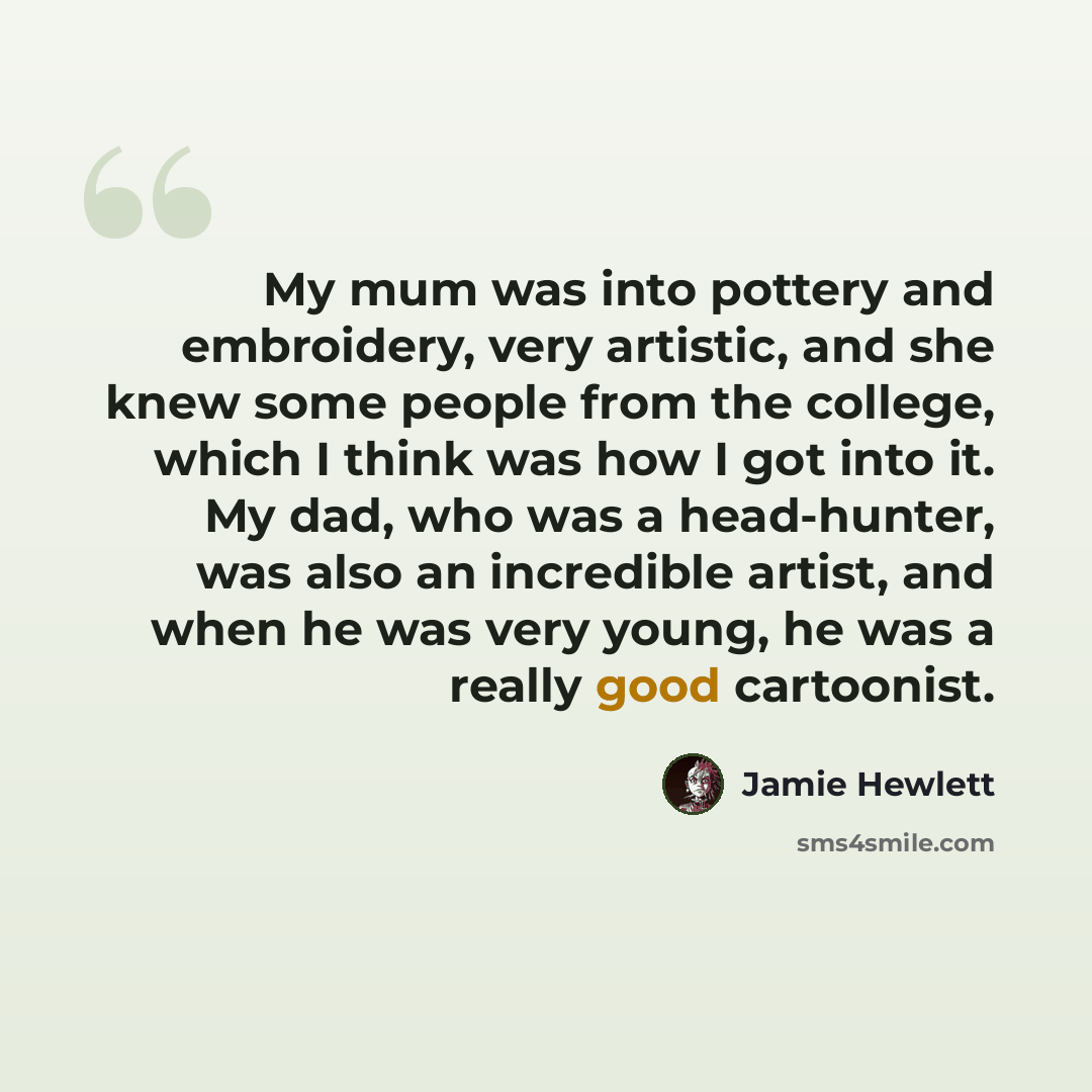 “My mum was into pottery and embroidery, very artistic, and she knew some people from the college, which I think was how I got into it. My dad, who was a head-hunter, was also an incredible artist, and when he was very young, he was a really good cartoonist.” quote by Jamie Hewlett