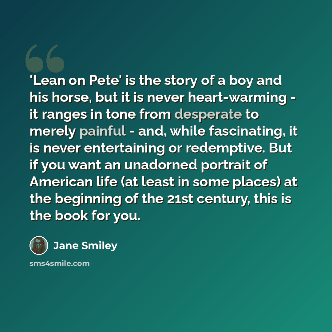 “'Lean on Pete' is the story of a boy and his horse, but it is never heart-warming - it ranges in tone from desperate to merely painful - and, while fascinating, it is never entertaining or redemptive. But if you want an unadorned portrait of American life (at least in some places) at the beginning…” quote by Jane Smiley