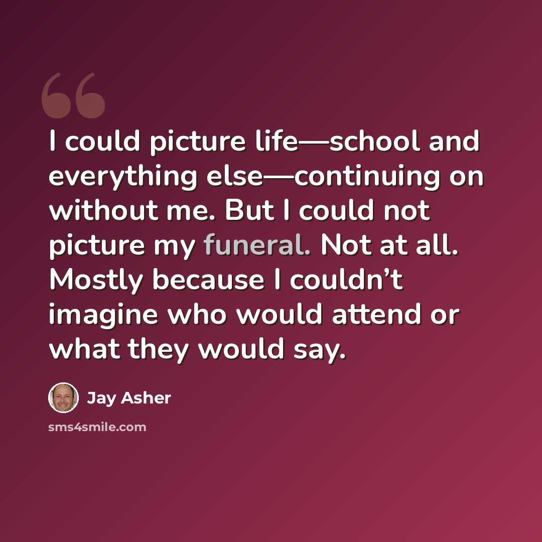 “I could picture life—school and everything else—continuing on without me. But I could not picture my funeral. Not at all. Mostly because I couldn’t imagine who would attend or what they would say.” quote by Jay Asher