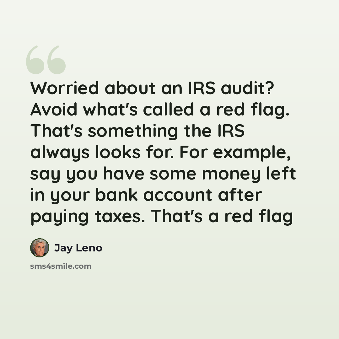 “Worried about an IRS audit? Avoid what's called a red flag. That's something the IRS always looks for. For example, say you have some money left in your bank account after paying taxes. That's a red flag” quote by Jay Leno