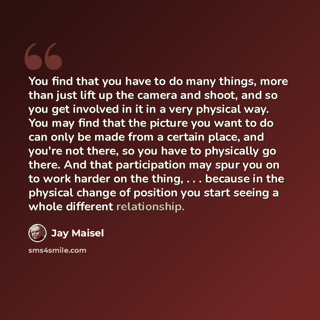 “You find that you have to do many things, more than just lift up the camera and shoot, and so you get involved in it in a very physical way. You may find that the picture you want to do can only be made from a certain place, and you're not there, so you have to physically go there. And that…” quote by Jay Maisel