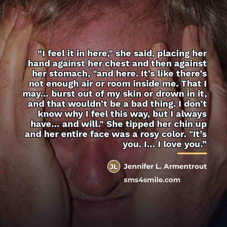 “I feel it in here," she said, placing her hand against her chest and then against her stomach, "and here. It’s like there’s not enough air or room inside me. That I may… burst out of my skin or drown in it, and that wouldn’t be a bad thing. I don’t know why I feel this way, but I always have… and…” quote by Jennifer L. Armentrout
