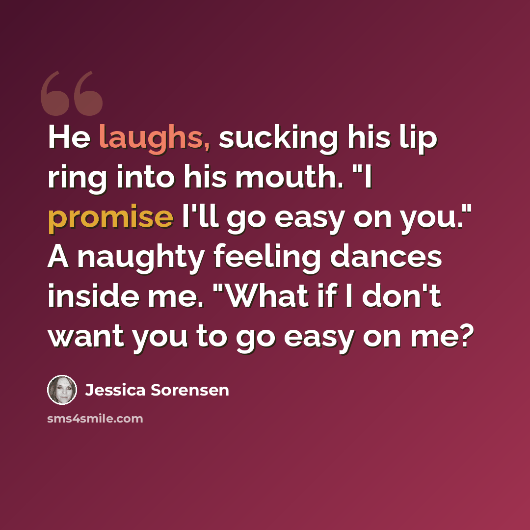 “He laughs, sucking his lip ring into his mouth. "I promise I'll go easy on you." A naughty feeling dances inside me. "What if I don't want you to go easy on me?” quote by Jessica Sorensen