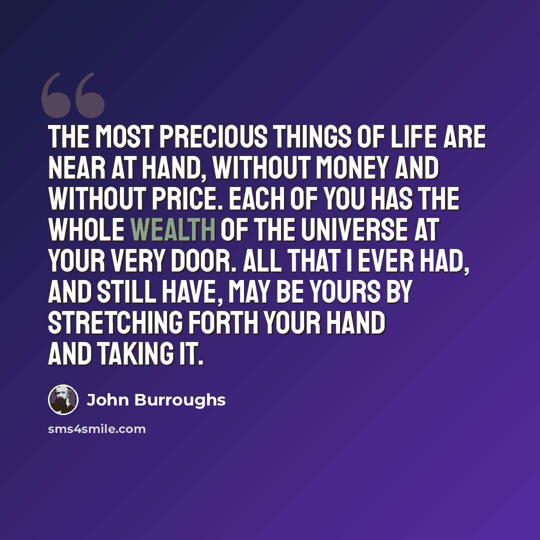 “The most precious things of life are near at hand, without money and without price. Each of you has the whole wealth of the universe at your very door. All that I ever had, and still have, may be yours by stretching forth your hand and taking it.” quote by John Burroughs