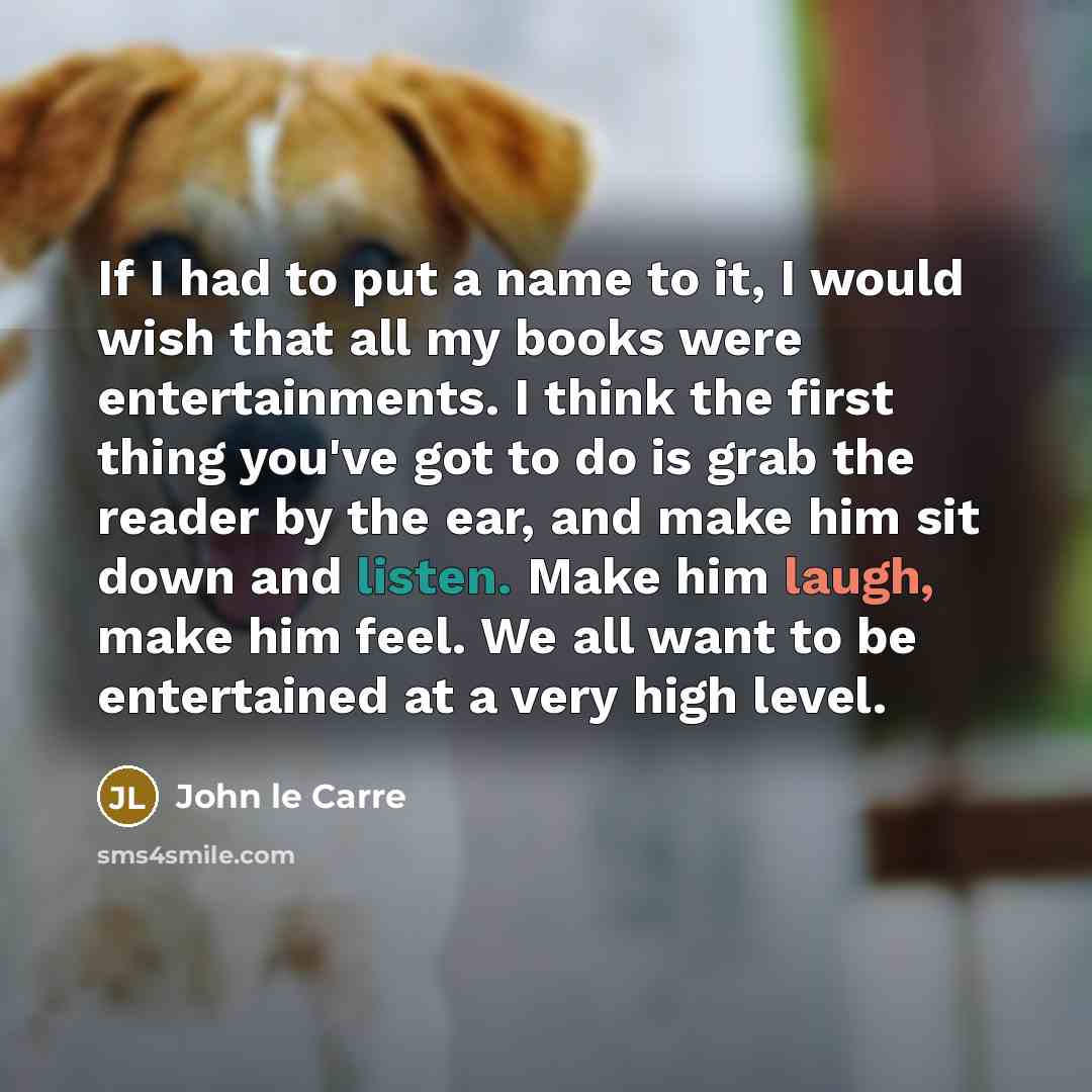 “If I had to put a name to it, I would wish that all my books were entertainments. I think the first thing you've got to do is grab the reader by the ear, and make him sit down and listen. Make him laugh, make him feel. We all want to be entertained at a very high level.” quote by John le Carre