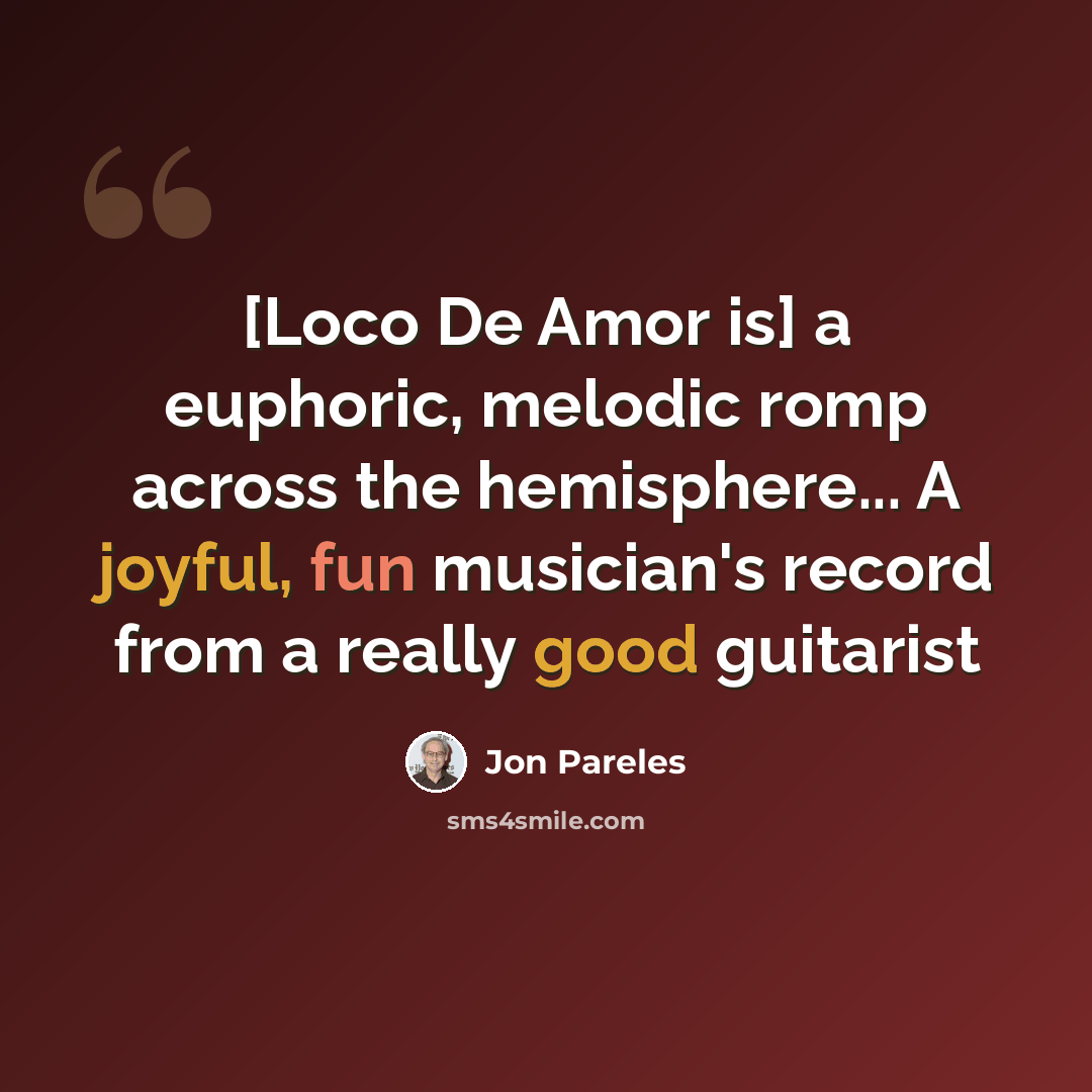 “[Loco De Amor is] a euphoric, melodic romp across the hemisphere... A joyful, fun musician's record from a really good guitarist” quote by Jon Pareles