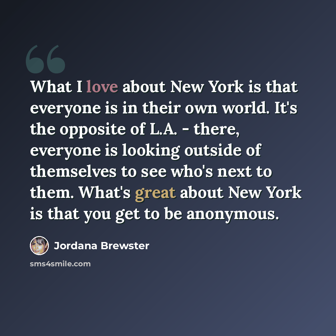 “What I love about New York is that everyone is in their own world. It's the opposite of L.A. - there, everyone is looking outside of themselves to see who's next to them. What's great about New York is that you get to be anonymous.” quote by Jordana Brewster