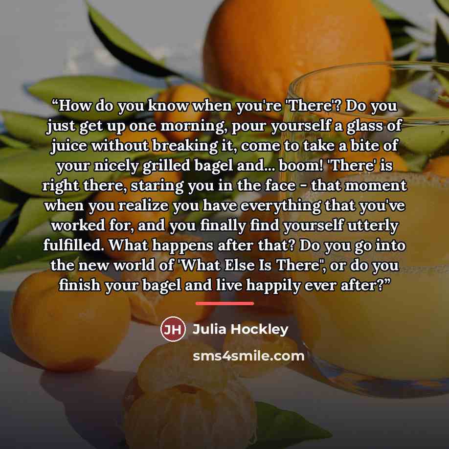 “How do you know when you're 'There'? Do you just get up one morning, pour yourself a glass of juice without breaking it, come to take a bite of your nicely grilled bagel and... boom! 'There' is right there, staring you in the face - that moment when you realize you have everything that you've…” quote by Anonymous