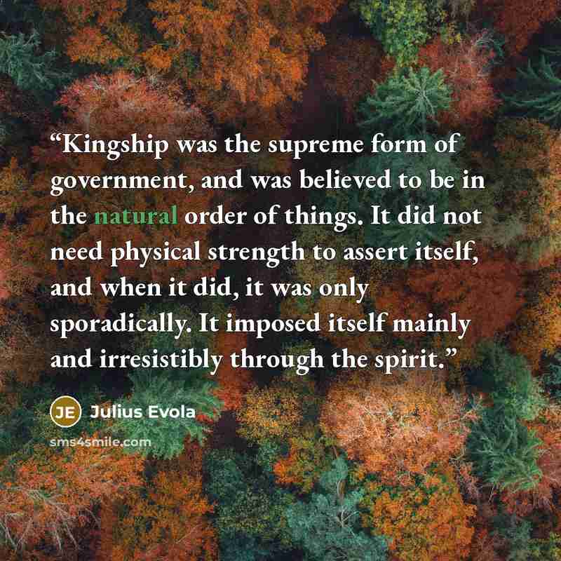 “Kingship was the supreme form of government, and was believed to be in the natural order of things. It did not need physical strength to assert itself, and when it did, it was only sporadically. It imposed itself mainly and irresistibly through the spirit.” quote by Julius Evola