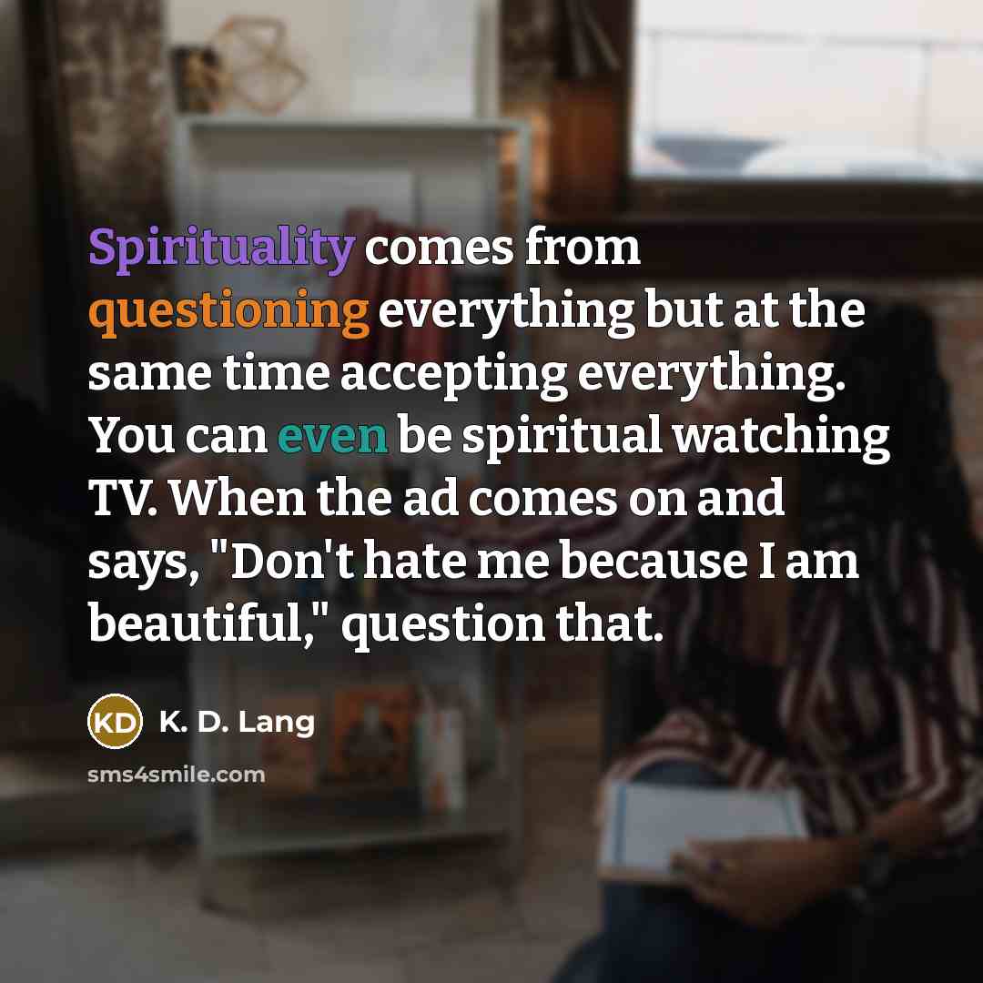 “Spirituality comes from questioning everything but at the same time accepting everything. You can even be spiritual watching TV. When the ad comes on and says, "Don't hate me because I am beautiful," question that.” quote by K. D. Lang