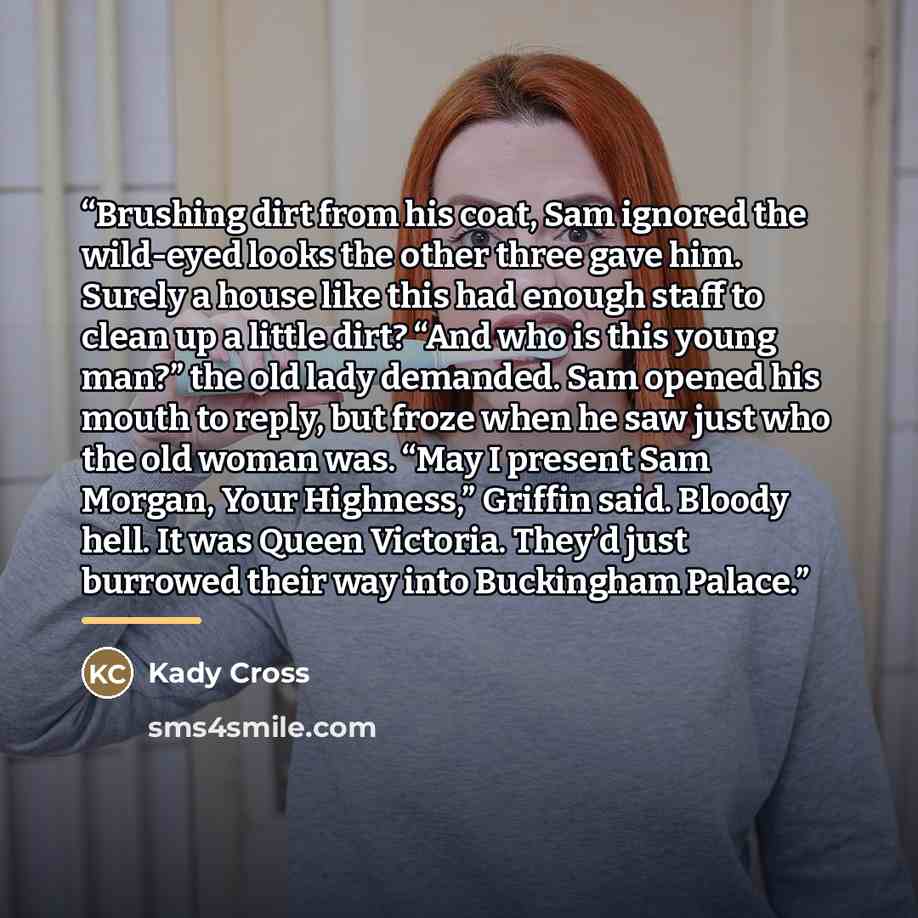 “Brushing dirt from his coat, Sam ignored the wild-eyed looks the other three gave him. Surely a house like this had enough staff to clean up a little dirt? “And who is this young man?” the old lady demanded. Sam opened his mouth to reply, but froze when he saw just who the old woman was. “May I…” quote by Kady Cross