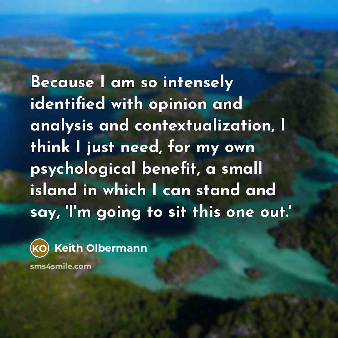 “Because I am so intensely identified with opinion and analysis and contextualization, I think I just need, for my own psychological benefit, a small island in which I can stand and say, 'I'm going to sit this one out.'” quote by Keith Olbermann