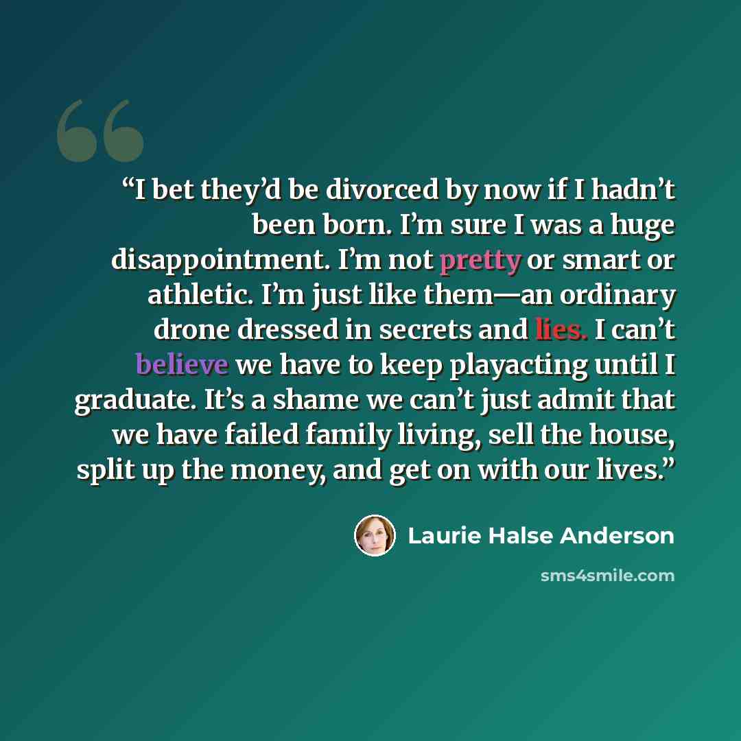 “I bet they’d be divorced by now if I hadn’t been born. I’m sure I was a huge disappointment. I’m not pretty or smart or athletic. I’m just like them—an ordinary drone dressed in secrets and lies. I can’t believe we have to keep playacting until I graduate. It’s a shame we can’t just admit that we…” quote by Laurie Halse Anderson