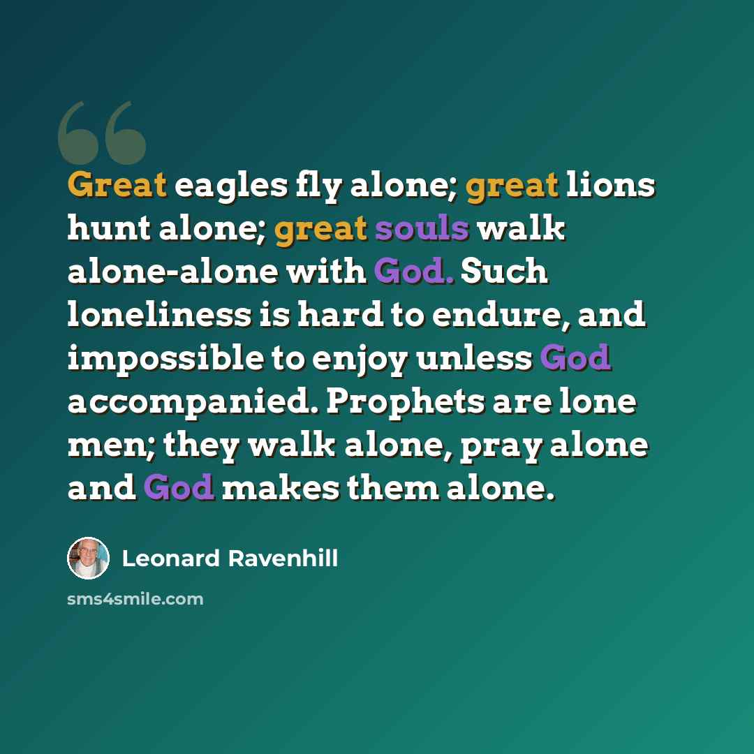 “Great eagles fly alone; great lions hunt alone; great souls walk alone-alone with God. Such loneliness is hard to endure, and impossible to enjoy unless God accompanied. Prophets are lone men; they walk alone, pray alone and God makes them alone.” quote by Leonard Ravenhill