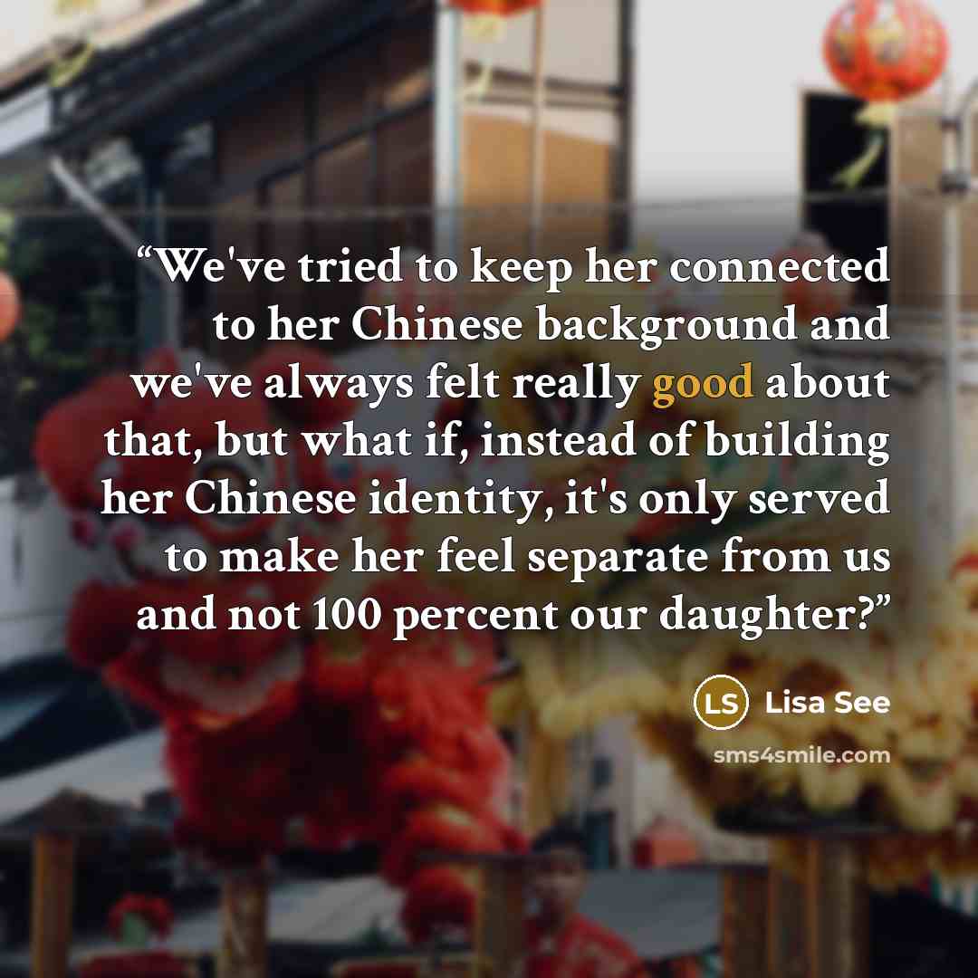 “We've tried to keep her connected to her Chinese background and we've always felt really good about that, but what if, instead of building her Chinese identity, it's only served to make her feel separate from us and not 100 percent our daughter?” quote by Lisa See