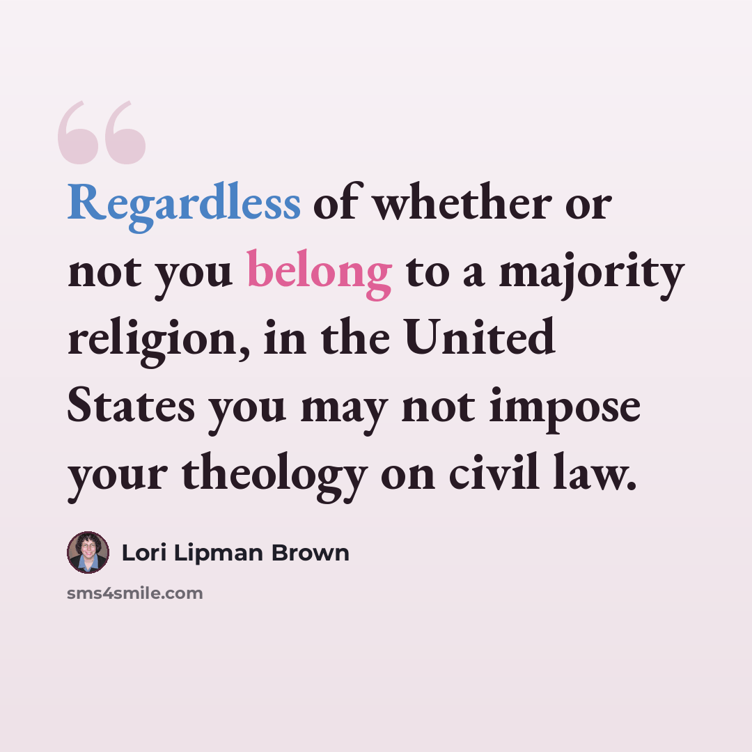 “Regardless of whether or not you belong to a majority religion, in the United States you may not impose your theology on civil law.” quote by Lori Lipman Brown
