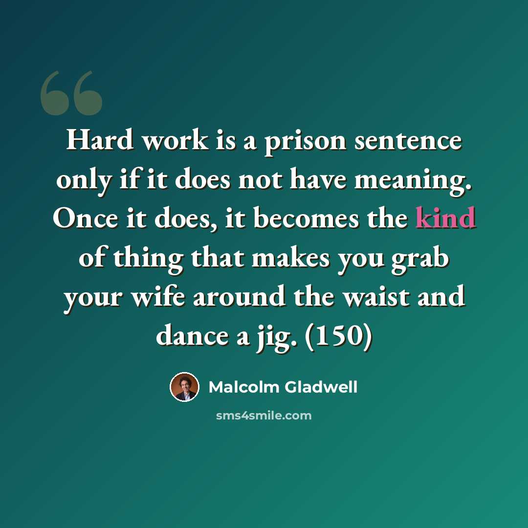 “Hard work is a prison sentence only if it does not have meaning. Once it does, it becomes the kind of thing that makes you grab your wife around the waist and dance a jig. (150)” quote by Malcolm Gladwell