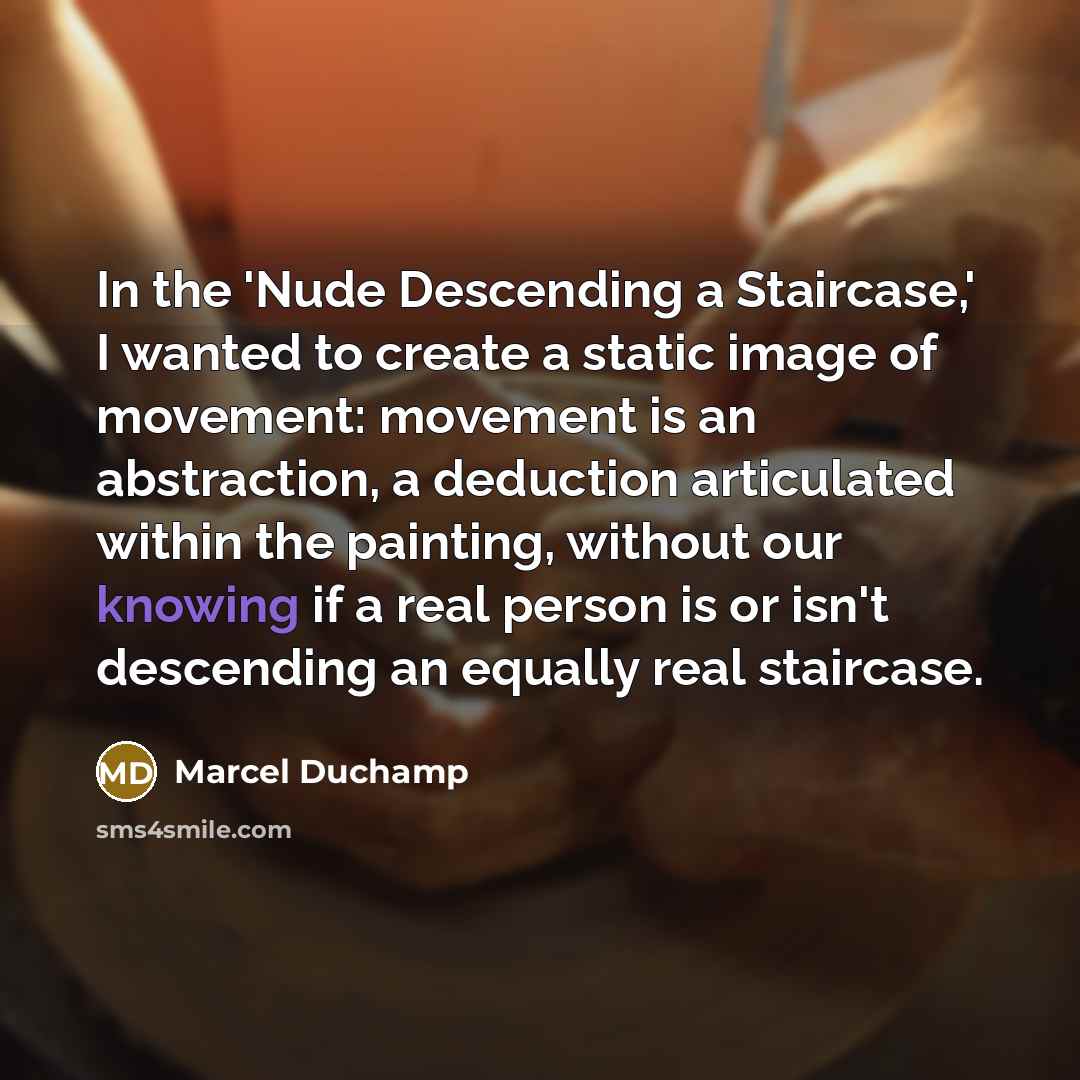 “In the 'Nude Descending a Staircase,' I wanted to create a static image of movement: movement is an abstraction, a deduction articulated within the painting, without our knowing if a real person is or isn't descending an equally real staircase.” quote by Marcel Duchamp