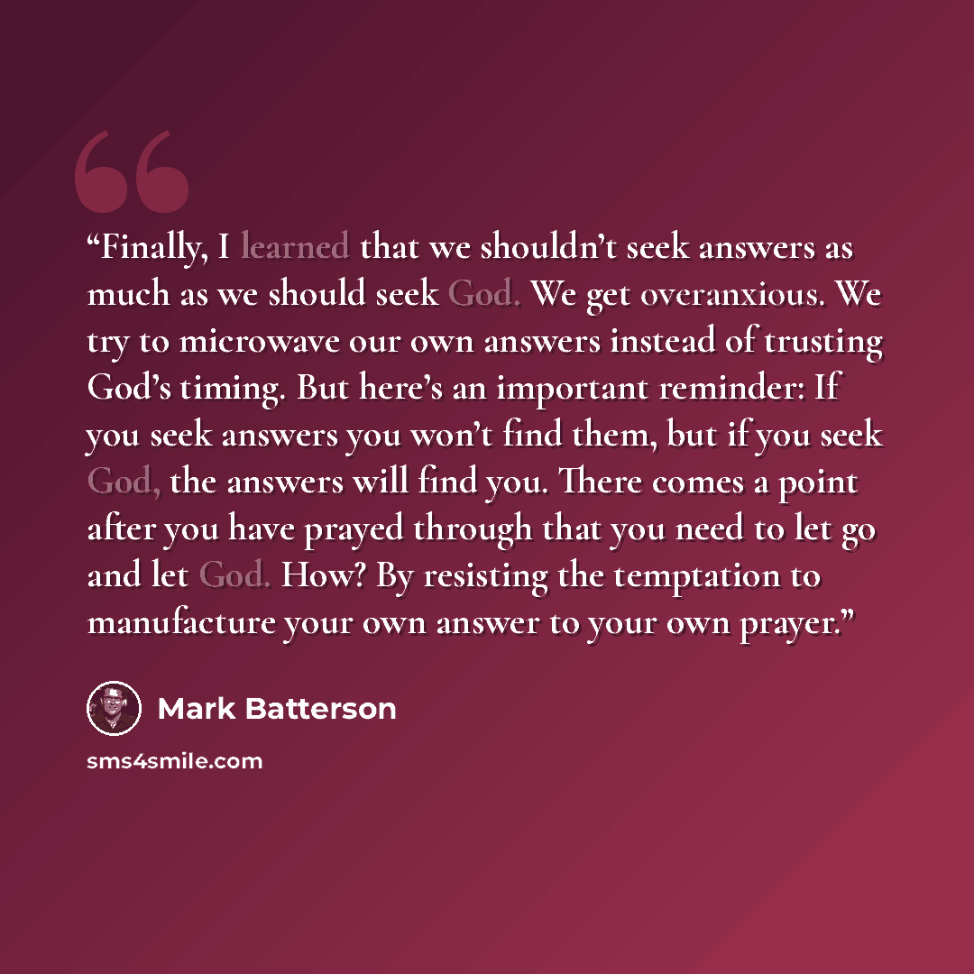 “Finally, I learned that we shouldn’t seek answers as much as we should seek God. We get overanxious. We try to microwave our own answers instead of trusting God’s timing. But here’s an important reminder: If you seek answers you won’t find them, but if you seek God, the answers will find you…” quote by Mark Batterson