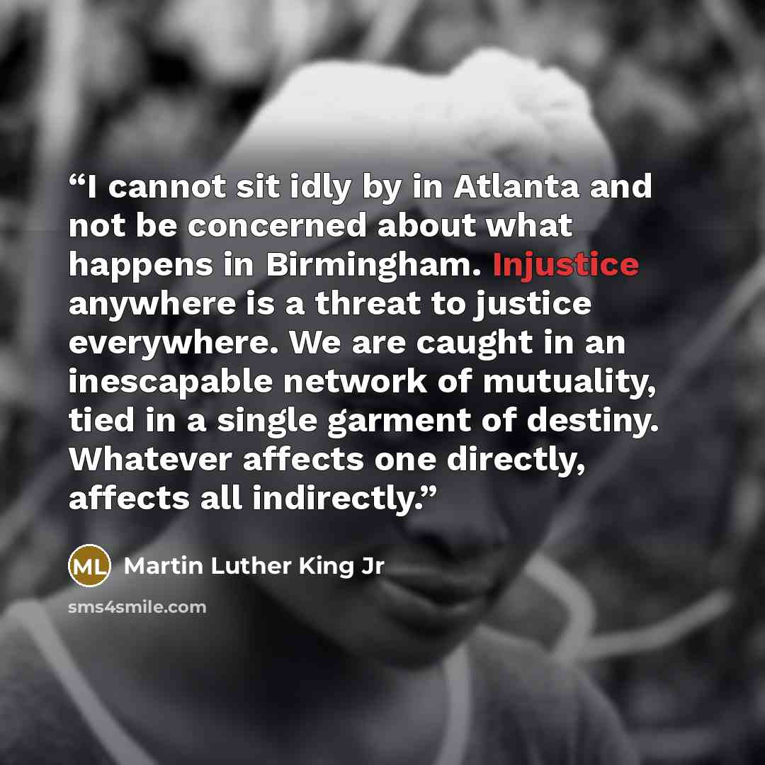 “I cannot sit idly by in Atlanta and not be concerned about what happens in Birmingham. Injustice anywhere is a threat to justice everywhere. We are caught in an inescapable network of mutuality, tied in a single garment of destiny. Whatever affects one directly, affects all indirectly.” quote by Martin Luther King Jr